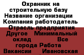 Охранник на строительную базу › Название организации ­ Компания-работодатель › Отрасль предприятия ­ Другое › Минимальный оклад ­ 26 000 - Все города Работа » Вакансии   . Ивановская обл.